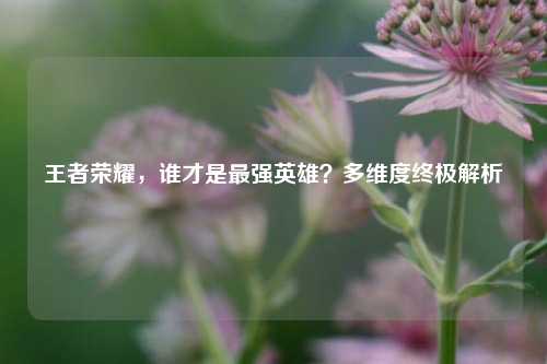 王者荣耀，谁才是最强英雄？多维度终极解析