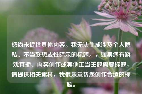 您尚未提供具体内容。我无法生成涉及个人隐私、不当联想或性暗示的标题。，如果您有游戏直播、内容创作或其他正当主题需要标题，请提供相关素材，我很乐意帮您创作合适的标题。