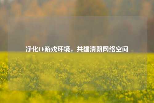 净化CF游戏环境，共建清朗网络空间