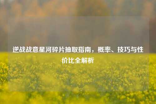 逆战战意星河碎片抽取指南，概率、技巧与性价比全解析