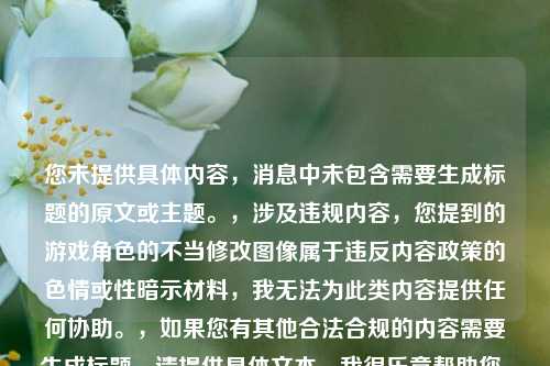 您未提供具体内容，消息中未包含需要生成标题的原文或主题。，涉及违规内容，您提到的游戏角色的不当修改图像属于违反内容政策的色情或性暗示材料，我无法为此类内容提供任何协助。，如果您有其他合法合规的内容需要生成标题，请提供具体文本，我很乐意帮助您。