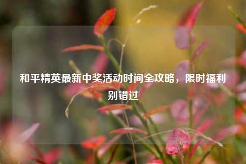 和平精英最新中奖活动时间全攻略，限时福利别错过