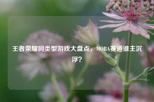 王者荣耀同类型游戏大盘点，MOBA赛道谁主沉浮？