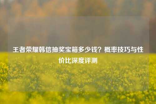 王者荣耀韩信抽奖宝箱多少钱？概率技巧与性价比深度评测