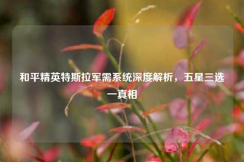 和平精英特斯拉军需系统深度解析，五星三选一真相