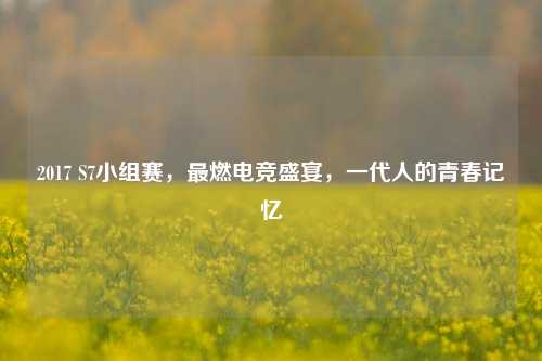 2017 S7小组赛，最燃电竞盛宴，一代人的青春记忆
