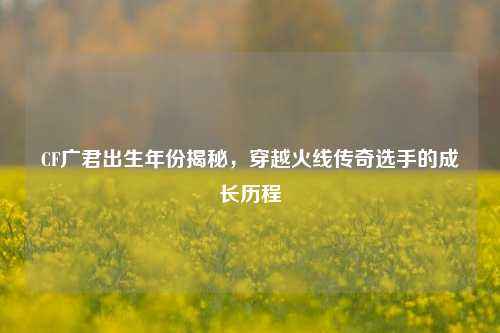 CF广君出生年份揭秘，穿越火线传奇选手的成长历程