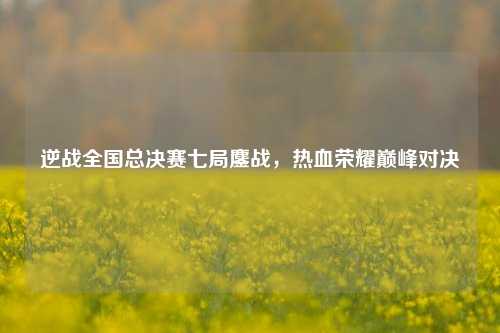 逆战全国总决赛七局鏖战，热血荣耀巅峰对决