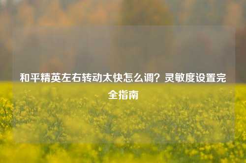和平精英左右转动太快怎么调？灵敏度设置完全指南