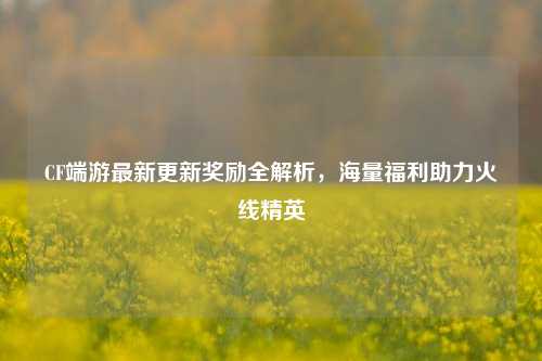 CF端游最新更新奖励全解析，海量福利助力火线精英