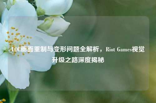 LOL画面重制与变形问题全解析，Riot Games视觉升级之路深度揭秘