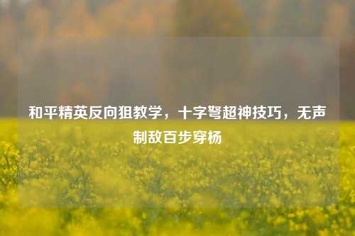 和平精英反向狙教学，十字弩超神技巧，无声制敌百步穿杨