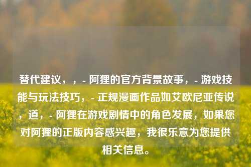 替代建议，，- 阿狸的官方背景故事，- 游戏技能与玩法技巧，- 正规漫画作品如艾欧尼亚传说，道，- 阿狸在游戏剧情中的角色发展，如果您对阿狸的正版内容感兴趣，我很乐意为您提供相关信息。