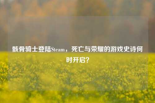 骸骨骑士登陆Steam，死亡与荣耀的游戏史诗何时开启？
