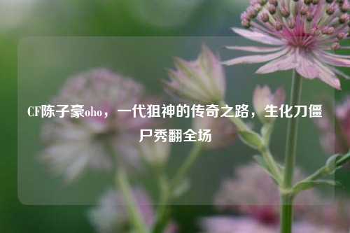 CF陈子豪oho，一代狙神的传奇之路，生化刀僵尸秀翻全场