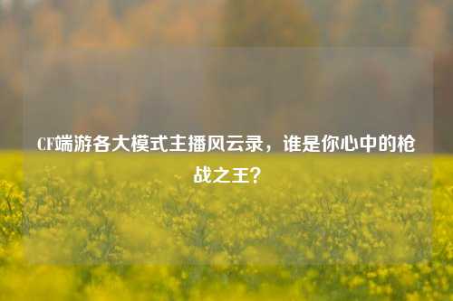 CF端游各大模式主播风云录，谁是你心中的枪战之王？