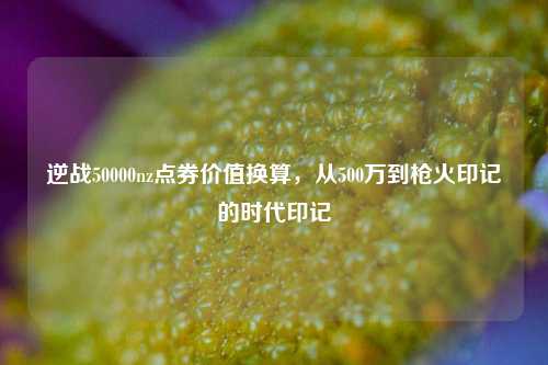 逆战50000nz点券价值换算，从500万到枪火印记的时代印记