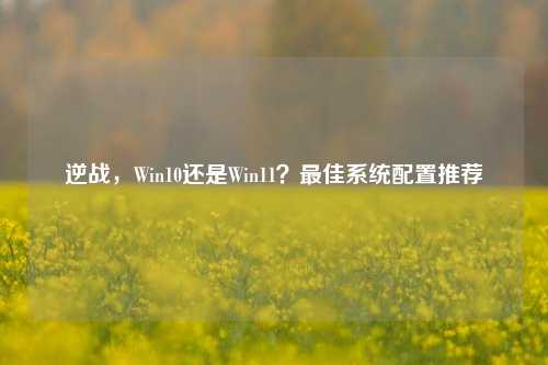 逆战，Win10还是Win11？更佳系统配置推荐