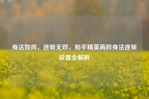 身法如风，连斩无双，和平精英高阶身法连斩设置全解析