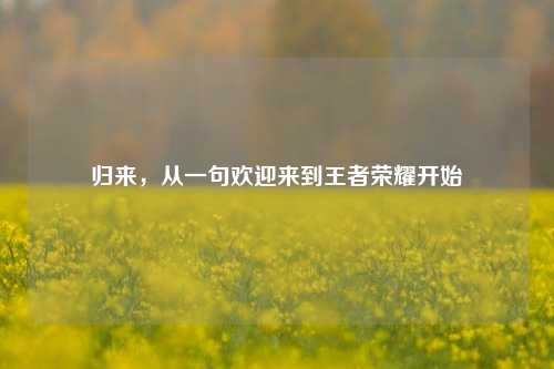 归来，从一句欢迎来到王者荣耀开始