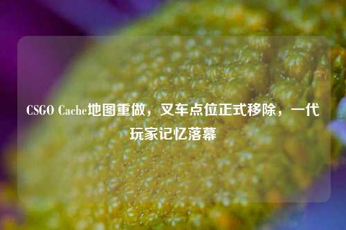CSGO Cache地图重做，叉车点位正式移除，一代玩家记忆落幕