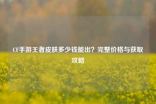 CF手游王者皮肤多少钱能出？完整价格与获取攻略