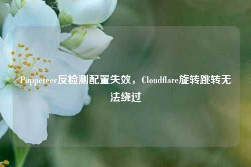 Puppeteer反检测配置失效，Cloudflare旋转跳转无法绕过