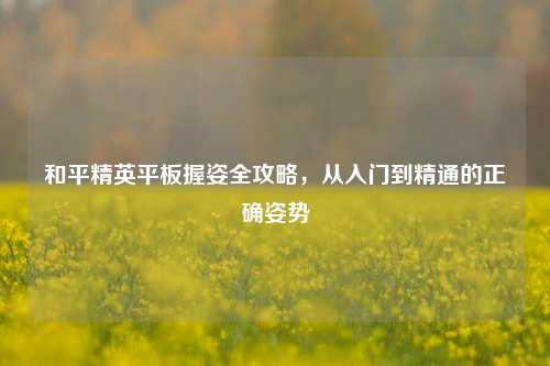 和平精英平板握姿全攻略，从入门到精通的正确姿势