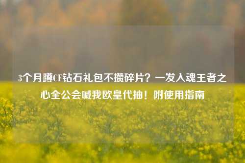 3个月蹲CF钻石礼包不攒碎片？一发入魂王者之心全公会喊我欧皇代抽！附使用指南