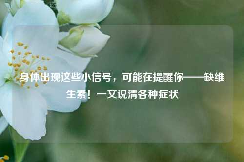 身体出现这些小信号，可能在提醒你——缺维生素！一文说清各种症状