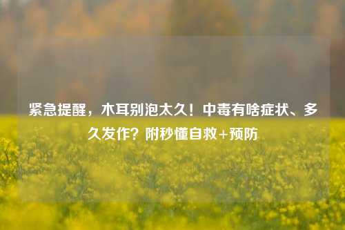 紧急提醒，木耳别泡太久！中毒有啥症状、多久发作？附秒懂自救+预防