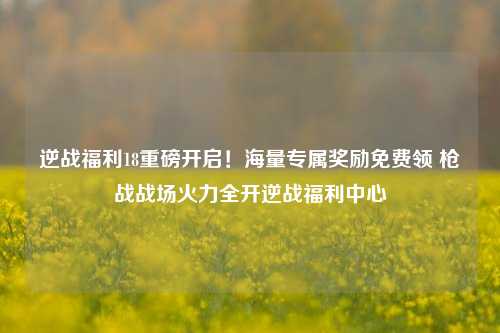 逆战福利18重磅开启！海量专属奖励免费领 枪战战场火力全开逆战福利中心
