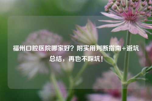 福州口腔医院哪家好？附实用判断指南+避坑总结，再也不踩坑！