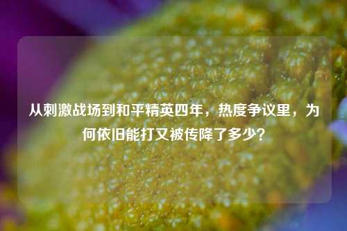 从 *** 战场到和平精英四年，热度争议里，为何依旧能打又被传降了多少？