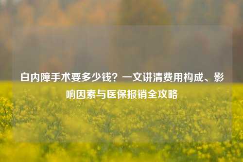 白内障手术要多少钱？一文讲清费用构成、影响因素与医保报销全攻略