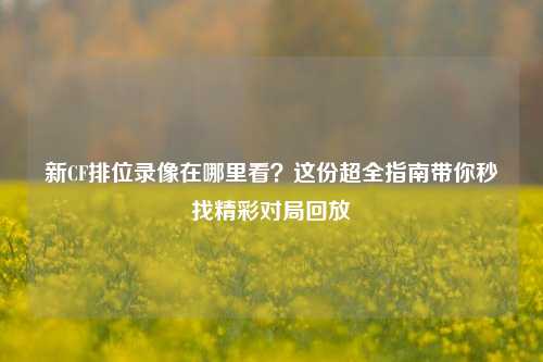 新CF排位录像在哪里看？这份超全指南带你秒找精彩对局回放