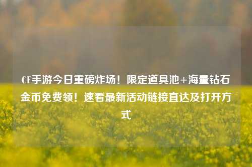 CF手游今日重磅炸场！限定道具池+海量钻石金币免费领！速看最新活动链接直达及打开方式