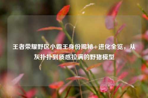 王者荣耀野区小霸王身份揭秘+进化全览，从灰扑扑到质感拉满的野猪模型