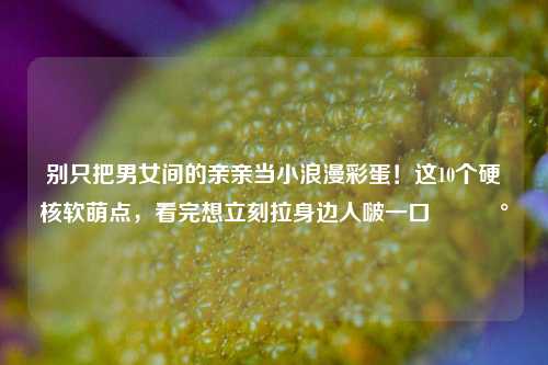 别只把男女间的亲亲当小浪漫彩蛋！这10个硬核软萌点，看完想立刻拉身边人啵一口🥰