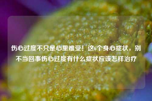 伤心过度不只是心里难受！这6个身心症状，别不当回事伤心过度有什么症状应该怎样治疗