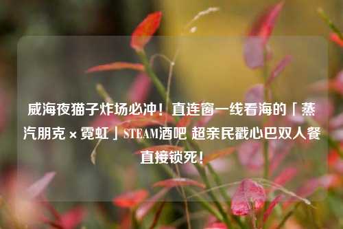 威海夜猫子炸场必冲！直连窗一线看海的「蒸汽朋克×霓虹」STEAM酒吧 超亲民戳心巴双人餐直接锁死！