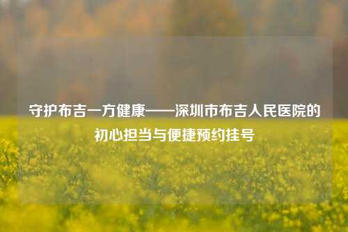 守护布吉一方健康——深圳市布吉人民医院的初心担当与便捷预约挂号