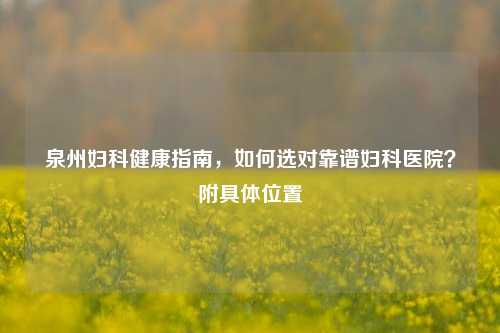 泉州妇科健康指南，如何选对靠谱妇科医院？附具 *** 置