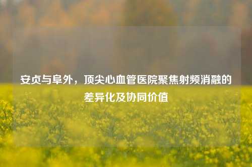 安贞与阜外，顶尖心血管医院聚焦射频消融的差异化及协同价值