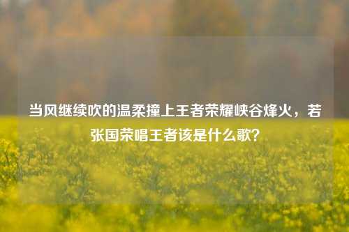 当风继续吹的温柔撞上王者荣耀峡谷烽火，若张国荣唱王者该是什么歌？