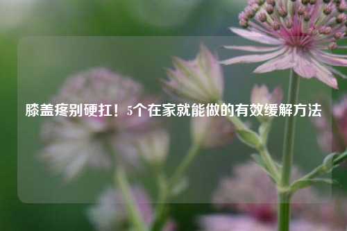 膝盖疼别硬扛！5个在家就能做的有效缓解 *** 