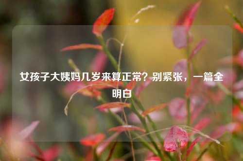 女孩子大姨妈几岁来算正常？别紧张，一篇全明白