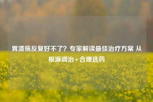胃溃疡反复好不了？专家解读更佳治疗方案 从根源调治+合理选药