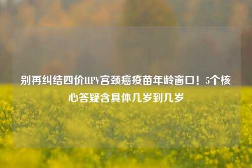 别再纠结四价HPV宫颈癌疫苗年龄窗口！5个核心答疑含具体几岁到几岁