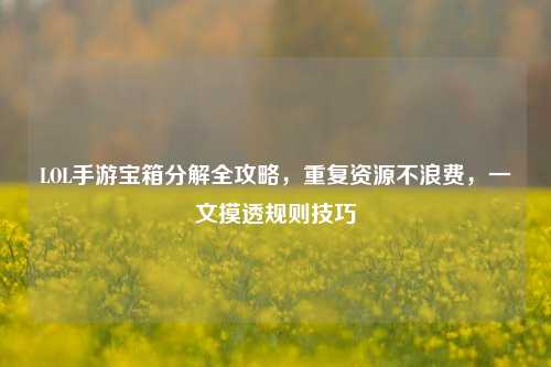 LOL手游宝箱分解全攻略，重复资源不浪费，一文摸透规则技巧